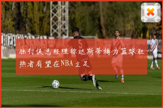 独行侠总经理称达斯蒂梅为篮球狂热者有望在NBA立足