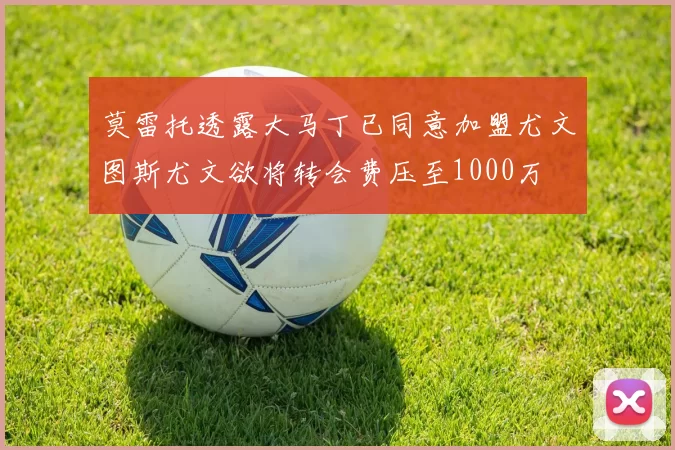莫雷托透露大马丁已同意加盟尤文图斯尤文欲将转会费压至1000万