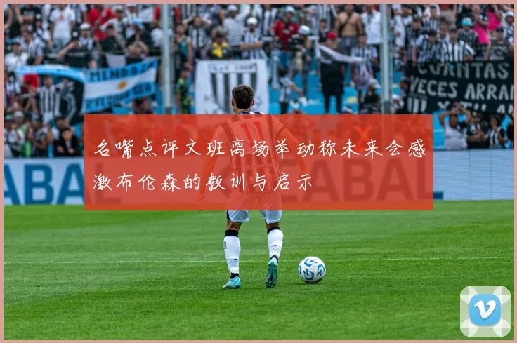 名嘴点评文班离场举动称未来会感激布伦森的教训与启示