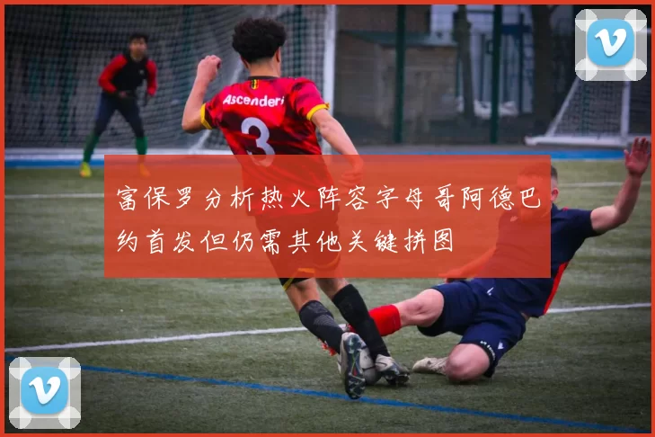 富保罗分析热火阵容字母哥阿德巴约首发但仍需其他关键拼图